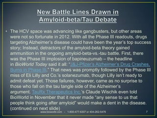 • The HCV space was advancing like gangbusters, but other areas
  were not so fortunate in 2012. With all the Phase III readouts, drugs
  targeting Alzheimer’s disease could have been the year’s top success
  story; Instead, detractors of the amyloid-beta theory gained
  ammunition in the ongoing amyloid-beta-vs.-tau battle. First, there
  was the Phase III implosion of bapineuzumab – the headline
  in BioWorld Today said it all: “J&J-Pfizer’s Alzheimer’s Drug Crashes,
  Burns in Phase III.” That news was promptly followed by the Phase III
  miss of Eli Lilly and Co.’s solanezumab, though Lilly isn’t ready to
  admit defeat yet. Those failures, however, came as no surprise to
  those who fall on the tau tangle side of the Alzheimer’s
  argument. TauRx Therapeutics Inc.’s Claude Wischik even told
  BioWorld in November that it never made “any sense to us that
  people think going after amyloid” would make a dent in the disease.
  (continued on next slide)
                 www.bioworld.com - 1-800-477-6307 or 404-262-5476   7
 