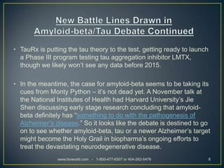• TauRx is putting the tau theory to the test, getting ready to launch
  a Phase III program testing tau aggregation inhibitor LMTX,
  though we likely won’t see any data before 2015.

• In the meantime, the case for amyloid-beta seems to be taking its
  cues from Monty Python – it’s not dead yet. A November talk at
  the National Institutes of Health had Harvard University’s Jie
  Shen discussing early stage research concluding that amyloid-
  beta definitely has “something to do with the pathogenesis of
  Alzheimer’s disease.” So it looks like the debate is destined to go
  on to see whether amyloid-beta, tau or a newer Alzheimer’s target
  might become the Holy Grail in biopharma’s ongoing efforts to
  treat the devastating neurodegenerative disease.
               www.bioworld.com - 1-800-477-6307 or 404-262-5476         8
 