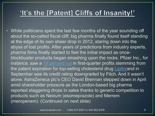 • While politicians spent the last few months of the year sounding off
  about the so-called fiscal cliff, big pharma finally found itself standing
  at the edge of its own sheer drop in 2012, staring down into the
  abyss of lost profits. After years of predictions from industry experts,
  pharma firms finally started to feel the initial impact as once-
  blockbuster products began smashing upon the rocks. Pfizer Inc., for
  instance, saw a 19 percent cut in first-quarter profits stemming from
  the patent expiration for top-selling cholesterol drug Lipitorand in
  September saw its credit rating downgraded by Fitch. And it wasn’t
  alone. AstraZeneca plc’s CEO David Brennan stepped down in April
  amid shareholder pressure as the London-based big pharma
  reported staggering drops in sales thanks to generic competition to
  products such as Nexium (esomeprazole) and Merrem
  (meropenem). (Continued on next slide)
                  www.bioworld.com - 1-800-477-6307 or 404-262-5476       9
 