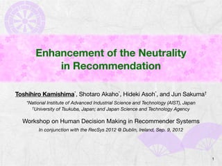 Enhancement of the Neutrality
                 in Recommendation

   Toshihiro Kamishima*, Shotaro Akaho*, Hideki Asoh*, and Jun Sakuma†
         *National Institute of Advanced Industrial Science and Technology (AIST), Japan
           †University of Tsukuba, Japan; and Japan Science and Technology Agency



        Workshop on Human Decision Making in Recommender Systems
              In conjunction with the RecSys 2012 @ Dublin, Ireland, Sep. 9, 2012




START                                                                                      1
 