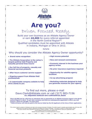 Are you?
                            Driven. Focused. Ready.
                   Build your own business as an Allstate Agency Owner
                        or earn $5,000 for every referral appointed
                                in the North Central Region*!
                   Qualified candidates must be appointed with Allstate
                            in Indiana, Michigan or Ohio in 2012.
                                                                           ~~~
Why should you consider the Allstate Agency Owner opportunity?
  Brand name recognition                                                                    High income potential

  The Allstate Corporation is the nation s                                                  New and renewal commissions
largest publicly held Property and
Casualty personal lines insurer                                                           Economic interest in the business your
                                                                                         agency writes
  Our full line of property, casualty and
financial services products                                                                 No prior insurance experience required

 After-hours customer service support                                                      Opportunity for satellite agency
                                                                                         locations
 Ongoing support from Allstate field
professionals                                                                               Co-op advertising program

 A customizable company website to help                                                   Marketing materials designed to help
drive clients to you                                                                     you generate revenue for your agency



                      To find out more, please e-mail
              Dave.Clark@Allstate.com or call (317) 903-7156
                                  ALL INQUIRIES HANDLED ON A CONFIDENTIAL BASIS

  *Earn $5,000 just for referring an individual who is appointed as an Allstate Exclusive Agent in the North
  Central Region in 2011! If you refer someone and they are subsequently appointed in 2012, you will
  receive a check for $5,000! It s that easy!
  * Referral bonus will only be paid to the source listed by the EA Applicant at the time of their application.


  *This referral award is subject to limitations and paid at the exclusive discretion of Allstate. The referral award is payable approximately sixty (60) days after
                appointment and signing of agency agreement by Allstate and referred candidate. This award is subject to change without notice.
                  The payout amount will be reported to the IRS for taxation purposes. You will be responsible for paying any applicable taxes.
                                                          ©2010 Allstate Insurance Company Allstate.com
                                                   Allstate Insurance Company is an Equal Opportunity Company
 