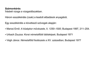 Számonkérés
Írásbeli vizsga a vizsgaidőszakban.

Három esszékérdés (csak) a leadott előadások anyagából,

Egy esszékérdés a következő szövegek alapján:

▪ Marosi Ernő: A középkor művészete, II. 1250–1500, Budapest 1997, 211–254.

▪ Urbach Zsuzsa: Korai németalföldi táblaképek, Budapest 1971

▪ Végh János: Németalföld festészete a XV. században, Budapest 1977
 