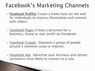    Facebook Profiles Create a home base on the web
    for individuals to express themselves and connect
    with others.

   Facebook Pages Create a presence for a
    business, brand or non-profit on Facebook.

   Facebook Groups Organize a group of people
    around a common issue or interest.

   Facebook Ads Advertise your business and attract
    customers most likely to convert to a sale.
 