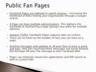    Facebook Pages are indexed in search engines – increasing the
    likelihood of folks finding your organization through a Google
    search.

   A Page can have multiple administrators. This lightens the
    workload of maintaining a page (groups also allow for multiple
    admins).

   Analyze Traffic. Facebook Pages captures data on visitors.
   There are no limits to the number of fans you can have on a
    page.

   Sending messages and updates to all your fans at once is quick
    and easy. And fans receiving those messages can easily forward
    the message OR post the message to their Facebook Wall

   Pages can integrate conversion applications and IDX search as
    well as custom tabs
 
