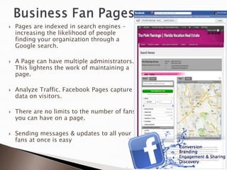    Pages are indexed in search engines –
    increasing the likelihood of people
    finding your organization through a
    Google search.

   A Page can have multiple administrators.
    This lightens the work of maintaining a
    page.

   Analyze Traffic. Facebook Pages capture
    data on visitors.

   There are no limits to the number of fans
    you can have on a page.

   Sending messages & updates to all your
    fans at once is easy
 