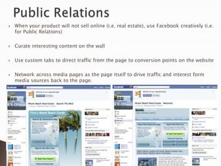    When your product will not sell online (i.e. real estate), use Facebook creatively (i.e.
    for Public Relations)

   Curate interesting content on the wall

   Use custom tabs to direct traffic from the page to conversion points on the website

   Network across media pages as the page itself to drive traffic and interest form
    media sources back to the page.
 