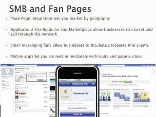    Place Page integration lets you market by geography

   Applications like iEndorse and Marketplace allow businesses to market and
    sell through the network

   Email messaging fans allow businesses to incubate prospects into clients

   Mobile apps let you connect immediately with leads and page visitors
 