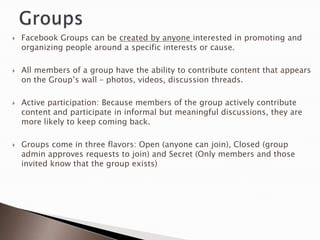    Facebook Groups can be created by anyone interested in promoting and
    organizing people around a specific interests or cause.

   All members of a group have the ability to contribute content that appears
    on the Group‟s wall – photos, videos, discussion threads.

   Active participation: Because members of the group actively contribute
    content and participate in informal but meaningful discussions, they are
    more likely to keep coming back.

   Groups come in three flavors: Open (anyone can join), Closed (group
    admin approves requests to join) and Secret (Only members and those
    invited know that the group exists)
 