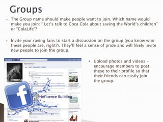    The Group name should make people want to join. Which name would
    make you join: “ Let‟s talk to Coca Cola about saving the World‟s children”
    or “ColaLife“?

   Invite your raving fans to start a discussion on the group (you know who
    these people are, right?). They‟ll feel a sense of pride and will likely invite
    new people to join the group.

                                              • Upload photos and videos –
                                                encourage members to post
                                                these to their profile so that
                                                their friends can easily join
                                                the group.
 