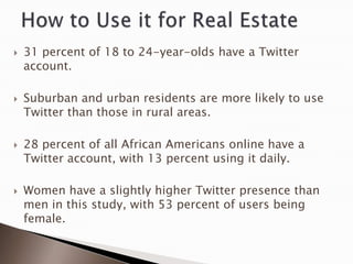    31 percent of 18 to 24-year-olds have a Twitter
    account.

   Suburban and urban residents are more likely to use
    Twitter than those in rural areas.

   28 percent of all African Americans online have a
    Twitter account, with 13 percent using it daily.

   Women have a slightly higher Twitter presence than
    men in this study, with 53 percent of users being
    female.
 