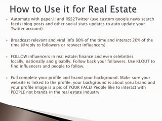    Automate with paper.li and RSS2Twitter (use custom google news search
    feeds/blog posts and other social stats updates to auto update your
    Twitter account)

   Broadcast relevant and viral info 80% of the time and interact 20% of the
    time (@reply to followers or retweet influencers)

   FOLLOW influencers in real estate/finance and even celebrities
    locally, nationally and gloablly. Follow back your followers. Use KLOUT to
    find influencers and people to follow.

   Full complete your profile and brand your background. Make sure your
    website is linked to the profile, your background is about yoru brand and
    your profile image is a pic of YOUR FACE! People like to interact with
    PEOPLE not brands in the real estate industry
 