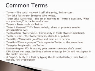    Twitter- The social network itself, the entity, Twitter.com
   Twit (aka Twitterer)- Someone who tweets.
   Tweet (aka Twittering) – The act of replying to Twitter‟s question, “What
    are you doing?” in the form of a post.
   Tweets – Posts made on Twitter.
   Tweet It Forward “TIF”- Tweet to help, share or promote another
    unsuspecting Twit.
   Twittosphere/Twitterverse- Community of Twits (Twitter members).
   Twitterstream- The Twitter timeline (friends or public).
   TweetUp- When twits go offline and meet up in person.
   TweetIn- When a group of Twits agree to Twitter at the same time.
   Tweeple- People who use Twitter.
   Retweet(ing) or RT- Repeating your own or someone else‟s tweet.
   DM- Direct message. Sending a private message by DM will not appear in
    the public timeline.
   @ “reply”- Reply to a Twit by typing the @ symbol before their Twitter
    handle. (ex: @rebloggirl).
 