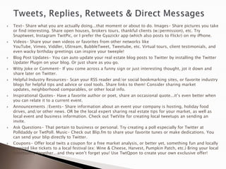    Text- Share what you are actually doing...that moment or about to do. Images- Share pictures you take
    or find interesting. Share open houses, brokers tours, thankful clients (w/permission), etc. Try
    Snaptweet, Instagram TwitPic, or I prefer the Gyazickr app (which also posts to Flickr) on my iPhone.
   Videos- Share your own videos or favorites from other networks like
    YouTube, Vimeo, Viddler, UStream, BubbleTweet, Tweetube, etc. Virtual tours, client testimonials, and
    even wacky birthday greetings can inspire your tweeple!
   Blog Post Updates- You can auto update your real estate blog posts to Twitter by installing the Twitter
    Updater Plugin on your blog. Or just share as you go.
   Witty Joke or Comment- If you come across a funny sign or just interesting thought, jot it down and
    share later on Twitter.
   Helpful Industry Resources- Scan your RSS reader and/or social bookmarking sites, or favorite industry
    blogs for helpful tips and advice or cool tools. Share links to them! Consider sharing market
    updates, neighborhood comparables, or other local info.
   Inspirational Quotes- Have a favorite author or poet, share an occasional quote...it‟s even better when
    you can relate it to a current event.
   Announcements /Events- Share information about an event your company is hosting, holiday food
    drives, and/or other news. OR be the local expert sharing real estate tips for your market, as well as
    local event and business information. Check out TwtVite for creating local tweetups an sending an
    invite.
   Ask Questions- That pertain to business or personal. Try creating a poll especially for Twitter at
    Polldaddy or TwtPoll. Music- Check out Blip.fm to share your favorite tunes or make dedications. You
    can send your blip directly to Twitter.
   Coupons- Offer local twits a coupon for a free market analysis, or better yet, something fun and locally
    inspired like tickets to a local festival (ex: Wine & Cheese, Harvest, Pumpkin Patch, etc.) Bring your local
    community together...and they won‟t forget you! Use TwtQpon to create your own exclusive offer!
 