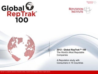 2012 - Global RepTrak™ 100
                                                                                                                          The World’s Most Reputable
                                                                                                                          Companies

                                                                                                                          A Reputation study with
                                                                                                                          Consumers in 15 Countries


RepTrak™ is a registered trademark of Reputation Institute. Copyright © 2012 Reputation Institute. All rights reserved.
 