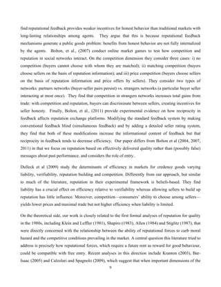 9
find reputational feedback provides weaker incentives for honest behavior than traditional markets with
long-lasting relationships among agents. They argue that this is because reputational feedback
mechanisms generate a public goods problem: benefits from honest behavior are not fully internalized
by the agents. Bolton, et al., (2007) conduct online market games to test how competition and
reputation in social networks interact. On the competition dimension they consider three cases: i) no
competition (buyers cannot choose with whom they are matched); ii) matching competition (buyers
choose sellers on the basis of reputation information); and iii) price competition (buyers choose sellers
on the basis of reputation information and price offers by sellers). They consider two types of
networks: partners networks (buyer-seller pairs persist) vs. strangers networks (a particular buyer seller
interacting at most once). They find that competition in strangers networks increases total gains from
trade: with competition and reputation, buyers can discriminate between sellers, creating incentives for
seller honesty. Finally, Bolton, et al., (2011) provide experimental evidence on how reciprocity in
feedback affects reputation exchange platforms. Modifying the standard feedback system by making
conventional feedback blind (simultaneous feedback) and by adding a detailed seller rating system,
they find that both of these modifications increase the informational content of feedback but that
reciprocity in feedback tends to decrease efficiency. Our paper differs from Bolton et al (2004, 2007,
2011) in that we focus on reputation based on effectively delivered quality rather than (possibly false)
messages about past performance, and considers the role of entry..
Dulleck et al (2009) study the determinants of efficiency in markets for credence goods varying
liability, verifiability, reputation building and competition. Differently from our approach, but similar
to much of the literature, reputation in their experimental framework is beliefs-based. They find
liability has a crucial effect on efficiency relative to verifiability whereas allowing sellers to build up
reputation has little influence. Moreover, competition—consumers’ ability to choose among sellers—
yields lower prices and maximal trade but not higher efficiency when liability is limited.
On the theoretical side, our work is closely related to the first formal analyses of reputation for quality
in the 1980s, including Klein and Leffler (1981), Shapiro (1983), Allen (1984) and Stiglitz (1987), that
were directly concerned with the relationship between the ability of reputational forces to curb moral
hazard and the competitive conditions prevailing in the market. A central question this literature tried to
address is precisely how reputational forces, which require a future rent as reward for good behaviour,
could be compatible with free entry. Recent analyses in this direction include Kranton (2003), Bar-
Isaac (2005) and Calzolari and Spagnolo (2009), which suggest that when important dimensions of the
 