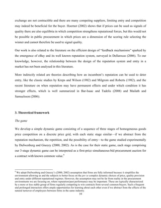 10
exchange are not contractible and there are many competing suppliers, limiting entry and competition
may indeed be beneficial for the buyer. Hoerner (2002) shows that if prices can be used as signals of
quality there are also equilibria in which competition strengthens reputational forces, but this would not
be possible in public procurement in which prices are a dimension of the scoring rule selecting the
winner and cannot therefore be used to signal quality.
Our work is also related to the literature on the efficient design of “feedback mechanisms” sparked by
the emergence of eBay and its well known reputation system, surveyed in Dellarocas (2006). To our
knowledge, however, the relationship between the design of the reputation system and entry in a
market has not been analysed in this literature.
More indirectly related are theories describing how an incumbent’s reputation can be used to deter
entry, like the classic studies by Kreps and Wilson (1982) and Milgrom and Roberts (1982), and the
recent literature on when reputation may have permanent effects and under which condition it has
stronger effects, which is well summarized in Bar-Isaac and Tadelis (2008) and Mailath and
Samuelsson (2006).
3. Theoretical framework
The game
We develop a simple dynamic game consisting of a sequence of three stages of homogeneous goods
price competition on a discrete price grid, with each static stage similar—if we abstract from the
reputation mechanism, the repetition, and the possibility of entry—to the game studied experimentally
by Dufwenberg and Gneezy (2000, 2002). As is the case for their static game, each stage comprising
our 3-stage dynamic game can be interpreted as a first-price simultaneous-bid procurement auction for
a contract with known common value.9
9
We adopt Dufwenberg and Gneezy’s (2000, 2002) assumption that firms are fully informed because it simplifies the
environment allowing us and the subjects to better focus on the per se complex dynamic choices of price, quality provision
and entry under different reputational regimes. However, the assumption may not be far from reality in the procurement
environments we are focusing on, where reputation/past performance may be important. These are typically characterized
by a more or less stable group of firms regularly competing to win contracts from several common buyers. Such a frequent
and prolonged interaction offers ample opportunities for learning about each other even if we abstract from the effects of the
natural turnover of employees between firms in the same industry.
 