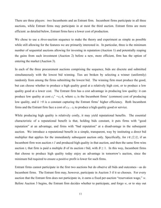11
There are three players: two Incumbents and an Entrant firm. Incumbent firms participate in all three
auctions, while Entrant firms may participate in at most the third auction. Entrant firms are more
efficient: as detailed below, Entrant firms have a lower cost of production.
We chose to use a three-auction sequence to make the theory and experiment as simple as possible
while still allowing for the features we are primarily interested in. In particular, three is the minimum
number of sequential auctions allowing for investing in reputation (Auction 1) and potentially reaping
the gains from such investment (Auction 2) before a new, more efficient, firm has the option of
entering the market (Auction 3).
In each of the three procurement auctions comprising the sequence, bids are discrete and submitted
simultaneously with the lowest bid winning. Ties are broken by selecting a winner (uniformly)
randomly from among the firms submitting the lowest bid. The winning firm must produce the good,
but can choose whether to produce a high quality good at a relatively high cost, or to produce a low
quality good at a lower cost. The Entrant firm has a cost advantage in producing low quality: it can
produce low quality at cost cL
e
=cL-k, where cL is the Incumbent firms’ (common) cost of producing
low quality, and k >0 is a constant capturing the Entrant firms’ higher efficiency. Both Incumbent
firms and the Entrant firm face a cost of cH > cL to produce a high quality good or service.
While producing high quality is relatively costly, it may yield reputational benefits. The essential
characteristic of a reputational benefit is that, holding bids constant, it puts firms with “good
reputation” at an advantage, and firms with “bad reputation” at a disadvantage in the subsequent
auction. We introduce a reputational benefit in a simple, transparent, way by instituting a direct bid
multiplier that applies for the immediately subsequent auction only. Specifically, for t  ∈  {2,3}, if an
Incumbent firm won auction t-1 and produced high quality in that auction, and then the same firm wins
auction t, that firm is paid a multiple B of its auction t bid, with B ≥ 1. In this way, Incumbent firms
that choose to produce high quality today enjoy an advantage in tomorrow’s auction, since the
minimum bid required to ensure a positive profit is lower for such firms.
Entrant firms cannot participate in the first two auctions but do observe all bids and outcomes—as do
Incumbent firms. The Entrant firm may, however, participate in Auction 3 if it so chooses. For every
auction that the Entrant firm does not participate in, it earns a fixed per-auction “reservation wage,” w.
Before Auction 3 begins, the Entrant firm decides whether to participate, and forgo w, or to stay out
 