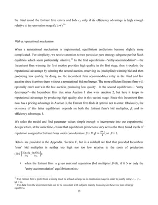 13
the third round the Entrant firm enters and bids cL only if its efficiency advantage is high enough
relative to its reservation wage (k ≥ w).10
With a reputational mechanism
When a reputational mechanism is implemented, equilibrium predictions become slightly more
complicated. For simplicity, we restrict attention to two particular pure strategy subgame perfect Nash
equilibria which seem particularly intuitive.11
In the first equilibrium—"entry-accommodation"—the
Incumbent firm winning the first auction provides high quality in the first stage, then it exploits the
reputational advantage by winning the second auction, receiving its (multiplied) winning bid and then
producing low quality. In doing so, the incumbent firm accommodates entry in the third and last
auction since it arrives there without a reputational bid preference. The more efficient Entrant firm will
optimally enter and win the last auction, producing low quality. In the second equilibrium— "entry
deterrence"—the Incumbent firm that wins Auction 1 also wins Auction 2, but here it keeps its
reputational advantage by producing high quality also in this second stage. Since this Incumbent firm
now has a pricing advantage in Auction 3, the Entrant firm finds it optimal not to enter. Obviously, the
existence of this latter equilibrium depends on both the Entrant firm’s bid multiplier, β, and its
efficiency advantage, k.
We solve the model and find parameter values simple enough to incorporate into our experimental
design which, at the same time, ensure that equilibrium predictions vary across the three broad levels of
reputation assigned to Entrant firms under consideration: β = B; ! =
!!!
!
, an β = 1.
Details are provided in the Appendix, Section C, but in a nutshell we find that provided Incumbent
firms’ bid multiplier is neither too high nor too low relative to the costs of production
(B  ∈
!!!!!!
!!!
,
!!!!!!
!!!
):
• when the Entrant firm is given maximal reputation (bid multiplier β=B), if ! > ! only the
"entry-accommodation" equilibrium exists;
10
The Entrant firm’s profit from winning must be at least as large as its reservation wage in order to justify entry: cL - (cL -
k) ≥ w.
11
The data from the experiment turn out to be consistent with subjects mainly focussing on these two pure strategy
equilibria.
 