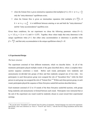 14
• when the Entrant firm is given minimal/no reputation (bid multiplier β=1), if ! <   ! + !! −
!!
!
only the "entry-deterrence" equilibrium exists;
• when the Entrant firm is given an intermediate reputation (bid multiplier ! =
!!!
!
), if
! =   ! + !! − !!
!
!
         it is indifferent between entering or not and both the "entry-deterrence"
and the "entry-accommodation" equilibria exist.
Given these conditions, for our experiment we chose the following parameter values:  ! = 2;
!! =   1.5;  !! =   2; ! = 1; and ! = 1.375. Together, these values imply that entry deterrence is the
unique equilibrium when β=1; that either entry accommodation or deterrence is possible when
! =  
!!!
!
; and that entry accommodation is the unique equilibrium when ! = !.
4. Experimental Design
The basic structure
The experiment consisted of four different treatments, which we describe below. In all of the
treatments participants played multiple rounds of the game described above, where a complete three-
auction sequence constitutes a round. Before each round, participants were randomly and
anonymously (re-)divided into groups of three and then randomly assigned one of two roles: two
participants in each three-person group were assigned the role of “Incumbent firm,” while the third
person in each group was assigned the role of “Entrant firm.”12
Within each three-person group, in each
round, participants played the sequence of three first-price sealed-bid auctions described above.
Each treatment consisted of 12 to 15 rounds of the three first-price sealed-bid auctions, with groups
being randomly and anonymously re-formed between each round. Participants were instructed that at
the end of the experiment one round would be randomly chosen to count toward their experimental
earnings.
12
We use the terms “Incumbent” and “Entrant” here for clarity of exposition. Neutral language was used in the experiment.
Specifically, roles were referred to as “Firm A” “Firm B” and “Firm C,” with the first two being incumbents and the latter
the entrant.
 