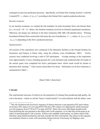 16
contingent on previous production decisions. Specifically, an Entrant firm winning Auction 3 with bid
b earned β*b – c, where c ∈  {cH, cL
e
} according to the Entrant firm’s quality production decision.
Baseline treatment
In our baseline treatment, we omitted the bid multiplier for both Incumbent firms and Entrant firms
(i.e., we set β = B = 1). Hence, this baseline treatment involved no (formal) reputational mechanism.
Otherwise, the design was identical to the three treatments (HB, MB, LB) detailed above. Winning
Incumbent (Entrant) firms earned their bid minus the cost of production, b – c, where c  ∈  {cH, cL} (c  ∈
  {cH, cL
e
}) depending on the firm’s production decision.
Implementation
All sessions of the experiment were conducted in the laboratory facilities at the Einaudi Institute for
Economics and Finance in Rome, Italy, using the software z-tree (Fischbacher, 2007). Twelve
sessions were conducted involving a total of 243 participants. Average earnings in the experiment
were approximately 12 euro, including payment for a risk elicitation task conducted after all rounds of
the auction game were completed but before participants knew which round would be chosen to
determine their earnings.13
Each session lasted about two hours. Information on all four treatments is
summarized in Table 1.
[Insert Table 1 about here]
5. Results
Our experimental outcomes of interest are the proportion of winning firms producing high quality, the
cost to the buyer—which we call the “buyer’s (total) transfer” to avoid confusion with the sellers’ costs
13
The risk elicitation task involved a sequence of choices between a sure payment of €5 and a lottery
involving a 50% chance of a low payoff (€2.50) and a 50% chance of a high payoff, which increased
over the sequence from €7.50 to €17 in steps of €0.50. More risk averse individuals should switch
from preferring the sure payment to the lottery later in the sequence, so we take this switch point as an
index of each participant’s risk aversion. If there were multiple switch points, we follow much of the
literature using related mechanisms and only consider the first switch point. One choice in the sequence
was randomly chosen to count, with uncertainty being resolved, if necessary, by flipping a coin.
 
