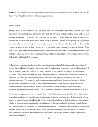 21
Result 3. The introduction of a reputational mechanism does not increase the transfer paid by the
buyer (even though it increases costly quality provision).
Firms’ profits
Taking stock of our results so far, we have seen that our formal reputational system yields the
possibility of simultaneously increasing entry and the provision of high quality goods and services
without substantially increasing the cost paid by the buyer. Thus, from the buyer’s perspective,
introducing a reputational mechanism seems to be a panacea. Before investigating this appearance
more formally by constructing and estimating a simple welfare function for buyers, let us first briefly
consider reputation from a firm’s perspective. In particular, what remains to be seen is whether firms
fare as well with a reputational mechanism as without in terms of profits, a standard measure of firm
welfare. Following our (by now) familiar format, we first present a table of raw data on firms’ profits
followed by a table of OLS estimates.
In Table 8, we present average firms’ profits, where this average includes both Entrant and Incumbent firms’
profits. Because Entrant firms earn a “reservation wage,” w, of one euro in Auctions 1 and 2, and in Auction 3 if
they do not enter, we present profits in two ways: including w into our profit calculations (left panel); and
excluding w from the calculations (right panel). Both panels present a similar story: firms’ profits are lower in
Auction 1 when there is a reputational mechanism than when there is no such mechanism, but higher in
subsequent auctions. The patterns in profits are again consistent with firms’ competing on prices in the first
auction for the bid advantage offered by the reputational mechanism in later auctions. Participants in our
experiment appear to be quite skilled in exactly offsetting lower current profit with higher later profits:
averaging over all three auctions (columns 4 and 8) the impact of reputation on firms’ profits appears to be mild.
We confirm the appearances in the raw data in Table 9 with OLS estimates using firms’ profits on the left hand
side and our standard set of controls on the right hand side. Estimates permitting more flexible dynamic effects
appear, as usual, in the appendix (Table B4). Profits are significantly lower in the first auctions in all treatments,
relative to the no-reputation baseline (the excluded category). In Auctions 2 and 3, profits are typically higher
but only significantly so in Auction 3 of the High Bonus treatment. Considering the average profit over all three
auctions, the data reveal no significant impact of our reputational mechanism on firms’ profits. In summary,
both the raw data and our OLS estimates suggest that firms are, on average, no worse off with a reputational
mechanism than without.
 