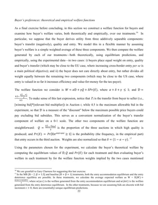 22
Buyer’s preferences: theoretical and empirical welfare functions
As a final exercise before concluding, in this section we construct a welfare function for buyers and
examine how buyer’s welfare varies, both theoretically and empirically, over our treatments.16
In
particular, we suppose that the buyer derives utility from three additively separable components:
buyer’s transfer (negatively), quality and entry. We model this in a flexible manner by assuming
buyer’s welfare is a simple weighted average of these three components. We then compare the welfare
generated by each of our treatments—both theoretically, using equilibrium predictions, and
empirically, using the experimental data—in two cases: i) buyers place equal weight on entry, quality
and buyer’s transfer (which may be close to the EU case, where increasing cross-border entry per se is
a main political objective); and ii) the buyer does not care directly about entry, but rather divides all
weight equally between the remaining two components (which may be close to the US case, where
entry is valued in so far it increases efficiency and value-for-money for the tax-payer).
The welfare function we consider is ! = !" + !" + !"#(!), where ! + ! + !   ≤   1; and ! =
  !.!!  
!!
∗!
!!!
!
!.!
. To make sense of this last expression, notice that !! is the transfer from buyer to seller (i.e.,
[winning bid]*[relevant bid multiplier]) in Auction t, while 4.5 is the maximum allowable bid in the
experiment, so that ! is a measure of the “discount” below the maximum possible price buyers could
pay excluding bid subsidies. This serves as a convenient normalization of the buyer’s transfer
component of welfare on a 0-1 scale. The other two components of the welfare function are
straightforward: !   =  
! !!
!
!!!
!
is the proportion of the three auctions in which high quality is
produced; and !"(!)  =   !" !!!"#$%"#
≥ 1 is the probability (the frequency, in the empirical part)
that entry occurs in the third auction. Weights are also normalized so that ! = 1 − ! − ! . 17
Using the parameters chosen for the experiment, we calculate the buyer’s theoretical welfare by
computing the equilibrium values of !, ! and !"(!) for each treatment and then evaluating buyer’s
welfare in each treatment by for the welfare function weights implied by the two cases mentioned
16
We are greatfull to Gary Charness for suggesting this last exercise.
17
In the MB [B = 2; β = 1.5] and baseline [B = β = 1] treatments, both the entry accommodation equilibrium and the entry
deterrence equilibria are possible. In these treatments, we calculate the average expected welfare as W = !(!) =
!(!"")!!(!"#)
!
, where !(!"") is the welfare generated from the entry accommodation equilibrium and !(!"#) is the welfare
generated from the entry deterrence equilibrium. In the other treatments, because we are assuming bids are discrete with bid
increment ! > 0, there are (essentially) unique equilibrium predictions.
 