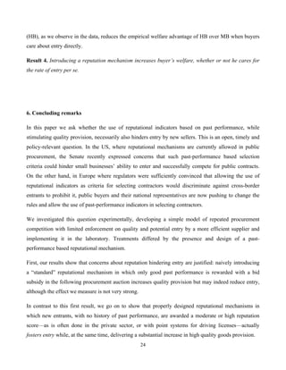 24
(HB), as we observe in the data, reduces the empirical welfare advantage of HB over MB when buyers
care about entry directly.
Result 4. Introducing a reputation mechanism increases buyer’s welfare, whether or not he cares for
the rate of entry per se.
6. Concluding remarks
In this paper we ask whether the use of reputational indicators based on past performance, while
stimulating quality provision, necessarily also hinders entry by new sellers. This is an open, timely and
policy-relevant question. In the US, where reputational mechanisms are currently allowed in public
procurement, the Senate recently expressed concerns that such past-performance based selection
criteria could hinder small businesses’ ability to enter and successfully compete for public contracts.
On the other hand, in Europe where regulators were sufficiently convinced that allowing the use of
reputational indicators as criteria for selecting contractors would discriminate against cross-border
entrants to prohibit it, public buyers and their national representatives are now pushing to change the
rules and allow the use of past-performance indicators in selecting contractors.
We investigated this question experimentally, developing a simple model of repeated procurement
competition with limited enforcement on quality and potential entry by a more efficient supplier and
implementing it in the laboratory. Treatments differed by the presence and design of a past-
performance based reputational mechanism.
First, our results show that concerns about reputation hindering entry are justified: naively introducing
a “standard” reputational mechanism in which only good past performance is rewarded with a bid
subsidy in the following procurement auction increases quality provision but may indeed reduce entry,
although the effect we measure is not very strong.
In contrast to this first result, we go on to show that properly designed reputational mechanisms in
which new entrants, with no history of past performance, are awarded a moderate or high reputation
score—as is often done in the private sector, or with point systems for driving licenses—actually
fosters entry while, at the same time, delivering a substantial increase in high quality goods provision.
 