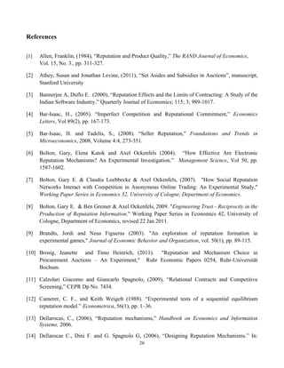 26
References
[1] Allen, Franklin, (1984), “Reputation and Product Quality,” The RAND Journal of Economics,
Vol. 15, No. 3., pp. 311-327.
[2] Athey, Susan and Jonathan Levine, (2011), “Set Asides and Subsidies in Auctions”, manuscript,
Stanford University
[3] Bannerjee A, Duflo E. (2000), “Reputation Effects and the Limits of Contracting: A Study of the
Indian Software Industry.” Quarterly Journal of Economics; 115; 3; 989-1017.
[4] Bar-Isaac, H., (2005). “Imperfect Competition and Reputational Commitment,” Economics
Letters, Vol 89(2), pp. 167-173.
[5] Bar-Isaac, H. and Tadelis, S., (2008). “Seller Reputation,” Foundations and Trends in
Microeconomics, 2008, Volume 4:4, 273-351.
[6] Bolton, Gary, Elena Katok and Axel Ockenfels (2004). “How Effective Are Electronic
Reputation Mechanisms? An Experimental Investigation.” Management Science, Vol 50, pp.
1587-1602.
[7] Bolton, Gary E. & Claudia Loebbecke & Axel Ockenfels, (2007). "How Social Reputation
Networks Interact with Competition in Anonymous Online Trading: An Experimental Study,"
Working Paper Series in Economics 32, University of Cologne, Department of Economics.
[8] Bolton, Gary E. & Ben Greiner & Axel Ockenfels, 2009. "Engineering Trust - Reciprocity in the
Production of Reputation Information," Working Paper Series in Economics 42, University of
Cologne, Department of Economics, revised 22 Jan 2011.
[9] Brandts, Jordi and Neus Figueras (2003). "An exploration of reputation formation in
experimental games," Journal of Economic Behavior and Organization, vol. 50(1), pp. 89-115.
[10] Brosig, Jeanette and Timo Heinrich, (2011). "Reputation and Mechanism Choice in
Procurement Auctions – An Experiment," Ruhr Economic Papers 0254, Ruhr-Universität
Bochum.
[11] Calzolari Giacomo and Giancarlo Spagnolo, (2009), “Relational Contracts and Competitive
Screening,” CEPR Dp No. 7434.
[12] Camerer, C. F., and Keith Weigelt (1988). “Experimental tests of a sequential equilibrium
reputation model.” Econometrica, 56(1), pp. 1–36.
[13] Dellarocas, C., (2006), “Reputation mechanisms,” Handbook on Economics and Information
Systems, 2006.
[14] Dellarocas C., Dini F. and G. Spagnolo G, (2006), “Designing Reputation Mechanisms.” In:
 