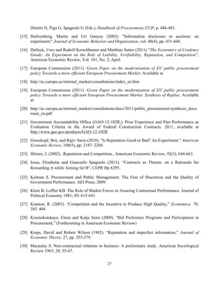 27
Dimitri N, Piga G, Spagnolo G (Eds.), Handbook of Procurement, CUP; p. 446-482.
[15] Dufwenberg, Martin and Uri Gneezy (2002). "Information disclosure in auctions: an
experiment," Journal of Economic Behavior and Organization, vol. 48(4), pp. 431-444.
[16] Dulleck, Uwe and Rudolf Kerschbamer and Matthias Sutter (2011) “The Economics of Credence
Goods: An Experiment on the Role of Liability, Verifiability, Reputation, and Competition”,
American Economic Review, Vol. 101, No. 2, April.
[17] European Commission (2011). Green Paper on the modernisation of EU public procurement
policy Towards a more efficient European Procurement Market. Available at
[18] http://ec.europa.eu/internal_market/consultations/index_en.htm
[19] European Commission (2011). Green Paper on the modernisation of EU public procurement
policy Towards a more efficient European Procurement Market. Synthesis of Replies. Available
at
[20] http://ec.europa.eu/internal_market/consultations/docs/2011/public_procurement/synthesis_docu
ment_en.pdf
[21] Government Accountability Office (GAO-12-102R,). Prior Experience and Past Performance as
Evaluation Criteria in the Award of Federal Construction Contracts. 2011, available at
http://www.gao.gov/products/GAO-12-102R
[22] Grosskopf, Brit, and Rajiv Sarin (2010). "Is Reputation Good or Bad? An Experiment." American
Economic Review, 100(5), pp. 2187–2204.
[23] Hörner, J. (2002), .Reputation and Competition., American Economic Review, 92(3), 644-663.
[24] Iossa, Elisabetta and Giancarlo Spagnolo (2011). “Contracts as Threats: on a Rationale for
Rewarding A while Aiming for B”, CEPR Dp 8295.
[25] Kelman S. Procurement and Public Management: The Fear of Discretion and the Quality of
Government Performance. AEI Press; 2009.
[26] Klein B, Leffler KB. The Role of Market Forces in Assuring Contractual Performance. Journal of
Political Economy 1981; 89; 615-641.
[27] Kranton, R. (2003). “Competition and the Incentive to Produce High Quality,” Economica 70,
385–404
[28] Krasnokutskaya, Elena and Katja Seim (2009). “Bid Preference Programs and Participation in
Procurement,” (Forthcoming in American Economic Review)
[29] Kreps, David and Robert Wilson (1982). “Reputation and imperfect information,” Journal of
Economic Theory, 27, pp. 253-279.
[30] Macaulay S. Non-contractual relations in business: A preliminary study. American Sociological
Review 1963; 28; 55-67.
 