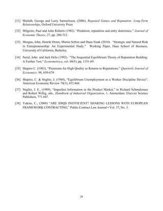 28
[31] Mailath, George and Larry Samuelsson, (2006), Repeated Games and Reputation: Long-Term
Relationships, Oxford University Press
[32] Milgrom, Paul and John Roberts (1982). “Predation, reputation and entry deterrence,” Journal of
Economic Theory, 27, pp. 280-312.
[33] Morgan, John, Henrik Orzen, Martin Sefton and Dana Sisak (2010). “Strategic and Natural Risk
in Entrepreneurship: An Experimental Study.” Working Paper, Haas School of Business,
University of California, Berkeley.
[34] Neral, John and Jack Ochs (1992). "The Sequential Equilibrium Theory of Reputation Building:
A Further Test," Econometrica, vol. 60(5), pp, 1151-69.
[35] Shapiro C. (1983), “Premiums for High Quality as Returns to Reputations.” Quarterly Journal of
Economics: 98; 659-679.
[36] Shapiro, C. & Stiglitz, J. (1984), "Equilibrium Unemployment as a Worker Discipline Device",
American Economic Review 74(3), 433.444.
[37] Stiglitz, J. E., (1989), “Imperfect Information in the Product Market,” in Richard Schmalensee
and Robert Willig, eds., Handbook of Industrial Organization, 1. Amsterdam: Elsevier Science
Publishers, 771.847.
[38] Yukins, C., (2008) “ARE IDIQS INEFFICIENT? SHARING LESSONS WITH EUROPEAN
FRAMEWORK CONTRACTING,” Public Contract Law Journal • Vol. 37, No. 3.
 