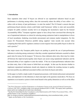 2
1. Introduction
Does reputation deter entry? If buyers are allowed to use reputational indicators based on past
performance in selecting among sellers, does this necessarily reduce the ability of new sellers—i.e.,
sellers with no history of past performance—to enter the market? The US Senate’s concern that past
performance-based selection criteria could hinder small businesses’ ability to enter and successfully
compete for public contracts recently led to an intriguing but inconclusive report by the General
Accountability Office.3
European regulators appear to have always been convinced that allowing the
use of reputational indicators as criteria for selecting among contractors leads to manipulations in favor
of local incumbents, hindering cross-border procurement and common market integration. For this
reason EU Procurement Directives prohibit taking suppliers’ track records into account when
comparing their bids and EU regulators continue to resist requests from most public buyers to allow for
such a practice.4
One major reason why European public buyers are pushing to permit the use of past-performance
indicators in selecting among contractors is that they consider reputational indicators essential to obtain
good value for money for the taxpayer.5
If, however, these indicators deter entry, there may be a trade-
off between the improved price/quality ratios buyers can secure using reputational indicators and the
decreased ability of new suppliers to enter the market. If the use of past-performance indicators does
not deter entry, there is little reason to forbid their use outright. In that case the decision whether to
implement reputational mechanisms should only depend on whether the resulting increase in quality
provision justifies any additional associated welfare costs borne by buyers and sellers.
In this paper we build a simple model of repeated procurement, with limited enforcement and potential
entry, and implement it in the laboratory to shed some light on the questions raised above. We focus on
reputation as an incentive system to limit moral hazard in the quality dimension as well as on the effect
3
See Prior Experience and Past Performance as Evaluation Criteria in the Award of Federal Construction
Contracts, Oct. 2011, available at http://www.gao.gov/products/GAO-12-102R.. The inquiry had a qualitative
nature and in our reading did not reach clear conclusions.
4
See the EU Green Book for the Consultation on the Modernisation of EU Public Procurement Policy, 2011,
and the Replies to the Consultation available at
http://ec.europa.eu/internal_market/publicprocurement/modernising_rules/consultations/index_en.htm.
5
Again, see the Replies to the Consultation. .
 