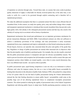 3
of reputation on selection through entry. Toward these ends, we assume that some costly-to-produce
quality dimension of supply is observable for directly involved parties but, at the same time, is too
costly to verify for a court to be governed through explicit contracting and is therefore left to
reputational governance.
We make the additional assumption that there is a potential entrant firm that is more efficient than all
incumbent firms. In this context, we study how quality, price, entry and welfare change when a simple
and transparent reputational mechanism is introduced that rewards incumbent firms that provide costly
high quality with a bid subsidy in the subsequent procurement auction and that may also award a bid
subsidy (of varying size) to an entrant with no history of production.
Reputational mechanisms that reward past performance are an important governance mechanism for
private transactions (Bannejee and Duflo 2000). Court-enforced contracts are often not sufficient to
achieve a satisfactory governance of the exchange, and since procurement is rarely occasional,
reputational forces may complement and improve substantially on what formal contracting can achieve.
Private buyers, however, are typically only concerned about the price and quality of the goods they
buy. Regulators in charge of public procurement are instead often interested also in objectives other
than the price/quality ratio of publicly purchased goods. For example, they are also usually concerned
that the public procurement process is transparent and open for obvious accountability reasons. The
need to prevent favoritism and corruption has led lawmakers around the world to ensure that open and
transparent auctions where bidders are treated equally—even when in some crucial dimensions they
have very different track records—are used as often as possible.
In public procurement open, equal-footing competition is seen not only as an instrument to achieve
efficiency and value for taxpayer money, but also as a way to keep public buyers accountable by
limiting their discretion in the allocation of public funds. Kelman (1990), who pushed for a deep reform
of the US system when he was the head of public procurement during the Clinton administration,
stressed the fact that limiting discretion to ensure public buyers’ accountability could come at the
possibly large cost of not allowing reputational forces to complement incomplete procurement
contracts. The reform pointed at reducing the rigidity of procurement rules in the Federal Acquisition
Regulations and allowing public buyers to adopt more flexible purchasing practices common in the
 