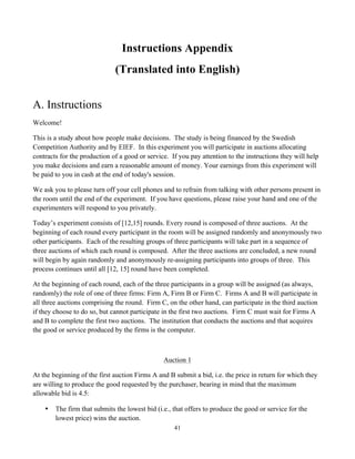41
Instructions Appendix
(Translated into English)
A. Instructions
Welcome!
This is a study about how people make decisions. The study is being financed by the Swedish
Competition Authority and by EIEF. In this experiment you will participate in auctions allocating
contracts for the production of a good or service. If you pay attention to the instructions they will help
you make decisions and earn a reasonable amount of money. Your earnings from this experiment will
be paid to you in cash at the end of today's session.
We ask you to please turn off your cell phones and to refrain from talking with other persons present in
the room until the end of the experiment. If you have questions, please raise your hand and one of the
experimenters will respond to you privately.
Today’s experiment consists of [12,15] rounds. Every round is composed of three auctions. At the
beginning of each round every participant in the room will be assigned randomly and anonymously two
other participants. Each of the resulting groups of three participants will take part in a sequence of
three auctions of which each round is composed. After the three auctions are concluded, a new round
will begin by again randomly and anonymously re-assigning participants into groups of three. This
process continues until all [12, 15] round have been completed.
At the beginning of each round, each of the three participants in a group will be assigned (as always,
randomly) the role of one of three firms: Firm A, Firm B or Firm C. Firms A and B will participate in
all three auctions comprising the round. Firm C, on the other hand, can participate in the third auction
if they choose to do so, but cannot participate in the first two auctions. Firm C must wait for Firms A
and B to complete the first two auctions. The institution that conducts the auctions and that acquires
the good or service produced by the firms is the computer.
Auction 1
At the beginning of the first auction Firms A and B submit a bid, i.e. the price in return for which they
are willing to produce the good requested by the purchaser, bearing in mind that the maximum
allowable bid is 4.5:
• The firm that submits the lowest bid (i.e., that offers to produce the good or service for the
lowest price) wins the auction.
 