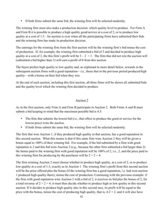 42
• If both firms submit the same bid, the winning firm will be selected randomly.
The winning firm must also make a production decision: which quality level to produce. For Firm A
and Firm B it is possible to produce a high quality good/service at a cost of 2, or to produce low
quality at a cost of 1.5. An auction is over when all the participating firms have submitted their bids
and the winning firm has made its production decision.
The earnings for the winning firm from the first auction will be the winning firm’s bid minus the cost
of production. If, for example, the winning firm submitted a bid of 3 and decided to produce high
quality at a cost of 2, the this firm’s profit will be 3 – 2 = 1. The firm that did not win the auction will
(submitted a bid higher than 3) will earn a profit of 0 from this auction.
The buyer prefers high quality to low quality and, as explained in more detail below, rewards in the
subsequent auction firms with a good reputation—i.e., those that in the previous period produced high
quality—with a bonus on their bid when they win.
At the end of each auction, including this first auction, all three firms will be shown all submitted bids
and the quality level which the winning firm decided to produce.
Auction 2
As in the first auction, only Firm A and Firm B participate in Auction 2. Both Firms A and B must
submit a bid keeping in mind that the maximum possible bid is 4.5:
• The firm that submits the lowest bid (i.e., that offers to produce the good or service for the
lowest price) wins the auction.
• If both firms submit the same bid, the winning firm will be selected randomly.
The firm that won Auction 1, if they produced high quality in that auction, has a good reputation in
this second auction. What this means is that if this same firm wins Auction 2 they will be given a
bonus equal to 100% of their winning bid. For example, if the bid submitted by a firm with good
reputation is 2 and this bid wins Auction 2 (e.g., because the other firm submitted a bid larger than 2)
the bonus paid to the winning firm with good reputation will be 100% of 2, i.e., 2, and the price paid to
this winning firm for producing by the purchaser will be 2 + 2 = 4.
The firm winning Auction 2 must choose whether to produce high quality, at a cost of 2, or to produce
low-quality at a cost of 1.5, exactly as in Auction 1. The winning firm’s profit from this second auction
will be the price offered plus the bonus (if the winning firm has a good reputation, i.e. had won auction
1 produced high quality there), minus the cost of production. Continuing with the previous example: if
the firm with good reputation wins Auction 2 with a bid of 2, it receives its bid plus the bonus of 2, for
a total revenue of 2 + 2 = 4; it must then decide whether to produce high or low quality in this second
auction. If it decides to produce high quality also in this second race, its profit will be equal to the
price with the bonus, minus the cost of producing high quality, that is, 4-2 = 2, and it will also have
 