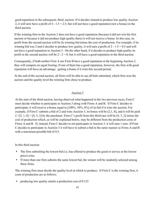 43
good reputation in the subsequent, third, auction. If it decides instead to produce low quality Auction
2, it will now have a profit of 4 - 1.5 = 2.5, but will not have a good reputation (nor a bonus) in the
third auction.
If the winning firm in the Auction 2 does not have a good reputation (because it did not win the first
auction or because it did not produce high quality there) it will not receive a bonus. In this case, its
profit from the second auction will be its winning bid minus the cost of production. For example, if its
winning bid was 2 and it decides to produce low quality, it will earn a profit of 2 - 1.5 = 0.5 and will
not have a good reputation in Auction 3. On the other hand, if it decides to produce high quality its
profit in the second auction will be 2 - 2 = 0, but it will have a good reputation in the third auction.
Consequently, if both neither Firm A nor Firm B have a good reputation at the beginning Auction 2,
they will compete on equal footing. If one of them has a good reputation, however, the firm with good
reputation will have an advantage: getting a bonus if it wins this second period.
At the end of the second auction, all firms will be able to see all bids submitted, which firm won the
auction and the quality level the winning firm chose to produce.
Auction 3
At the start of the third auction, having observed what happened in the two previous races, Firm C
must decide whether to participate in Auction 3 along with Firms A and B. If Firm C decides to
participate, it will receive a bonus equal to [100%, 50%, 0%] of its bid if it wins the auction. For
example, if Firm C submits a bid of 2 and wins Auction 3, its bonus will be [2,1, 0], and it will be paid
2 +[2, 1, 0] = [4, 3, 2] by the purchaser. Firm C’s profit from this third race will be [4, 3, 2] minus the
cost of production which, as will be explained below, may be different from the production costs of
Firms A and B. If, instead, Firm C decides to not participate in Auction 3, it will earn 1 euro. If Firm
C decides to participate in Auction 3 it will have to submit a bid in the same manner as Firms A and B
with a maximum possible bid of 4.5.
In this third auction:
• The firm submitting the lowest bid (i.e, has offered to produce the good or service at the lowest
price) wins;
• If more than one firm submits the same lowest bid, the winner will be randomly selected among
these firms.
The winning firm must decide the quality level at which to produce. If Firm C is the winning firm, it
costs of production are as follows:
• producing low quality entails a production cost of 0.125
 