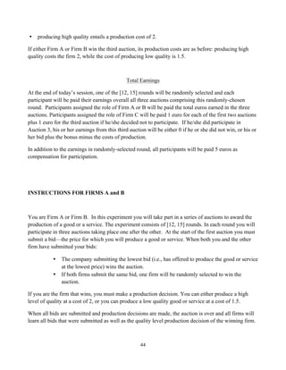 44
• producing high quality entails a production cost of 2.
If either Firm A or Firm B win the third auction, its production costs are as before: producing high
quality costs the firm 2, while the cost of producing low quality is 1.5.
Total Earnings
At the end of today’s session, one of the [12, 15] rounds will be randomly selected and each
participant will be paid their earnings overall all three auctions comprising this randomly-chosen
round. Participants assigned the role of Firm A or B will be paid the total euros earned in the three
auctions. Participants assigned the role of Firm C will be paid 1 euro for each of the first two auctions
plus 1 euro for the third auction if he/she decided not to participate. If he/she did participate in
Auction 3, his or her earnings from this third auction will be either 0 if he or she did not win, or his or
her bid plus the bonus minus the costs of production.
In addition to the earnings in randomly-selected round, all participants will be paid 5 euros as
compensation for participation.
INSTRUCTIONS FOR FIRMS A and B
You are Firm A or Firm B. In this experiment you will take part in a series of auctions to award the
production of a good or a service. The experiment consists of [12, 15] rounds. In each round you will
participate in three auctions taking place one after the other. At the start of the first auction you must
submit a bid—the price for which you will produce a good or service. When both you and the other
firm have submitted your bids:
• The company submitting the lowest bid (i.e., has offered to produce the good or service
at the lowest price) wins the auction.
• If both firms submit the same bid, one firm will be randomly selected to win the
auction.
If you are the firm that wins, you must make a production decision. You can either produce a high
level of quality at a cost of 2, or you can produce a low quality good or service at a cost of 1.5.
When all bids are submitted and production decisions are made, the auction is over and all firms will
learn all bids that were submitted as well as the quality level production decision of the winning firm.
 