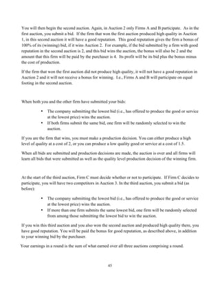 45
You will then begin the second auction. Again, in Auction 2 only Firms A and B participate. As in the
first auction, you submit a bid. If the firm that won the first auction produced high quality in Auction
1, in this second auction it will have a good reputation. This good reputation gives the firm a bonus of
100% of its (winning) bid, if it wins Auction 2. For example, if the bid submitted by a firm with good
reputation in the second auction is 2, and this bid wins the auction, the bonus will also be 2 and the
amount that this firm will be paid by the purchaser is 4. Its profit will be its bid plus the bonus minus
the cost of production.
If the firm that won the first auction did not produce high quality, it will not have a good reputation in
Auction 2 and it will not receive a bonus for winning. I.e., Firms A and B will participate on equal
footing in the second auction.
When both you and the other firm have submitted your bids:
• The company submitting the lowest bid (i.e., has offered to produce the good or service
at the lowest price) wins the auction.
• If both firms submit the same bid, one firm will be randomly selected to win the
auction.
If you are the firm that wins, you must make a production decision. You can either produce a high
level of quality at a cost of 2, or you can produce a low quality good or service at a cost of 1.5.
When all bids are submitted and production decisions are made, the auction is over and all firms will
learn all bids that were submitted as well as the quality level production decision of the winning firm.
At the start of the third auction, Firm C must decide whether or not to participate. If Firm C decides to
participate, you will have two competitors in Auction 3. In the third auction, you submit a bid (as
before):
• The company submitting the lowest bid (i.e., has offered to produce the good or service
at the lowest price) wins the auction.
• If more than one firm submits the same lowest bid, one firm will be randomly selected
from among those submitting the lowest bid to win the auction.
If you win this third auction and you also won the second auction and produced high quality there, you
have good reputation. You will be paid the bonus for good reputation, as described above, in addition
to your winning bid by the purchaser.
Your earnings in a round is the sum of what earned over all three auctions comprising a round.
 