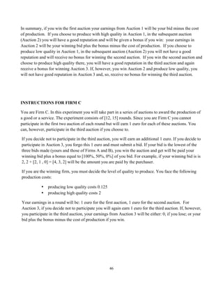 46
In summary, if you win the first auction your earnings from Auction 1 will be your bid minus the cost
of production. If you choose to produce with high quality in Auction 1, in the subsequent auction
(Auction 2) you will have a good reputation and will be given a bonus if you win: your earnings in
Auction 2 will be your winning bid plus the bonus minus the cost of production. If you choose to
produce low quality in Auction 1, in the subsequent auction (Auction 2) you will not have a good
reputation and will receive no bonus for winning the second auction. If you win the second auction and
choose to produce high quality there, you will have a good reputation in the third auction and again
receive a bonus for winning Auction 3. If, however, you win Auction 2 and produce low quality, you
will not have good reputation in Auction 3 and, so, receive no bonus for winning the third auction.
INSTRUCTIONS FOR FIRM C
You are Firm C. In this experiment you will take part in a series of auctions to award the production of
a good or a service. The experiment consists of [12, 15] rounds. Since you are Firm C you cannot
participate in the first two auction of each round but will earn 1 euro for each of these auctions. You
can, however, participate in the third auction if you choose to.
If you decide not to participate in the third auction, you will earn an additional 1 euro. If you decide to
participate in Auction 3, you forgo this 1 euro and must submit a bid. If your bid is the lowest of the
three bids made (yours and those of Firms A and B), you win the auction and get will be paid your
winning bid plus a bonus equal to [100%, 50%, 0%] of you bid. For example, if your winning bid is is
2, 2 + [2, 1 , 0] = [4, 3, 2] will be the amount you are paid by the purchaser.
If you are the winning firm, you must decide the level of quality to produce. You face the following
production costs:
• producing low quality costs 0.125
• producing high quality costs 2
Your earnings in a round will be: 1 euro for the first auction, 1 euro for the second auction. For
Auction 3, if you decide not to participate you will again earn 1 euro for the third auction. If, however,
you participate in the third auction, your earnings from Auction 3 will be either: 0, if you lose; or your
bid plus the bonus minus the cost of production if you win.
 