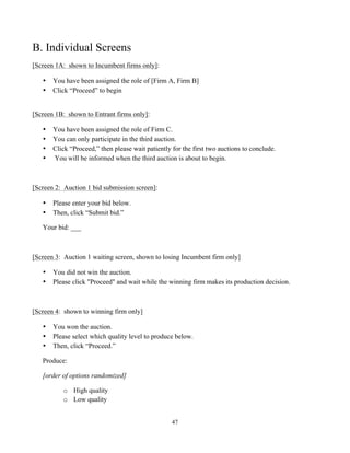 47
B. Individual Screens
[Screen 1A: shown to Incumbent firms only]:
• You have been assigned the role of [Firm A, Firm B]
• Click “Proceed” to begin
[Screen 1B: shown to Entrant firms only]:
• You have been assigned the role of Firm C.
• You can only participate in the third auction.
• Click “Proceed,” then please wait patiently for the first two auctions to conclude.
• You will be informed when the third auction is about to begin.
[Screen 2: Auction 1 bid submission screen]:
• Please enter your bid below.
• Then, click “Submit bid.”
Your bid: ___
[Screen 3: Auction 1 waiting screen, shown to losing Incumbent firm only]
• You did not win the auction.
• Please click "Proceed" and wait while the winning firm makes its production decision.
[Screen 4: shown to winning firm only]
• You won the auction.
• Please select which quality level to produce below.
• Then, click “Proceed.”
Produce:
[order of options randomized]
o High quality
o Low quality
 