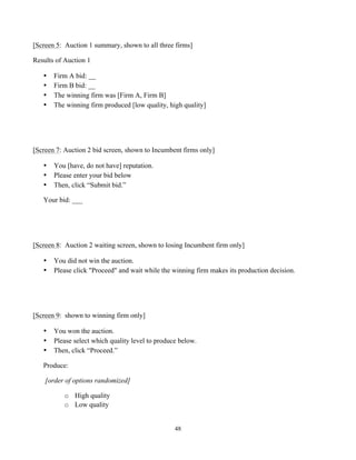 48
[Screen 5: Auction 1 summary, shown to all three firms]
Results of Auction 1
• Firm A bid: __
• Firm B bid: __
• The winning firm was [Firm A, Firm B]
• The winning firm produced [low quality, high quality]
[Screen 7: Auction 2 bid screen, shown to Incumbent firms only]
• You [have, do not have] reputation.
• Please enter your bid below
• Then, click “Submit bid.”
Your bid: ___
[Screen 8: Auction 2 waiting screen, shown to losing Incumbent firm only]
• You did not win the auction.
• Please click "Proceed" and wait while the winning firm makes its production decision.
[Screen 9: shown to winning firm only]
• You won the auction.
• Please select which quality level to produce below.
• Then, click “Proceed.”
Produce:
[order of options randomized]
o High quality
o Low quality
 
