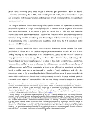 4
private sector, including giving more weight to suppliers’ past performance.6
Since the Federal
Acquisitions Streamlining Act in 1994, US Federal Departments and Agencies are expected to record
past contractors’ performance evaluations and share them through common platforms for use in future
contractor selection.7
The European Union has instead been moving in the opposite direction. An important concern driving
procurement regulation in Europe is helping the process of common market integration by increasing
cross-border procurement, i.e., the amount of goods and services each EU state buys from contractors
based in other states. The EU Procurement Directives that coordinate public procurement regulation in
the various European states considerably limit the use of past-performance information in the process
of selecting among offers—a feature that came under broad attack during the 2011 consultation for the
revision of the EU Directives.8
However, regulators would also like to ensure that small businesses are not excluded from public
procurement, a concern that in the US led to large programs like the Small Business Act, with its rules
limiting bundling and the establishment of the Small Business Agency and the ‘set aside’ common in
many procurement markets (see e.g. Athey and Levine 2011; Krasnokutskaya, forthcoming). This
brings us back to our main research question. It is natural to think that if past performance is important,
incumbent firms are likely to have an advantage that might deter new entrants. However, in the case of
public procurement and of firms’ vendor rating systems, we are talking about reputational mechanisms
based on public rules known and accepted by suppliers. Formal mechanisms and rules give
commitment power to the buyer and can be designed in quite different ways. A common mistake is to
assume that reputational mechanisms must be designed along the line of the eBay feedback system in
which new sellers start with “zero reputation”—i.e., on equal footing with an incumbent seller with the
6
As in the case of independent central banks, maintaining accountability after an increase in public buyers’ ex-ante
discretion (independence) requires more stringent ex-post controls in terms of performance measurement and evaluation. A
real or perceived lack of stronger ex-post performance controls may be at the root of recent concerns that this process may
have led to excessive discretion and poor accountability in US public procurement (e.g. Yukins 2008).
7
Effective July 1, 2009, the Federal Acquisition Regulation requires federal agencies to post all contractor performance
evaluations in the Past Performance Information Retrieval System (PPIRS). .
8
See the summary of the Replies to the Consultation on the 2011 EU Green Book on Public Procurement regulation.
Curiously enough, current European regulation acknowledges the importance of reputation for some types of procurement.
For example, the European Research Council (ERC) funds top researchers in Europe, selected through peer review, and the
track record of the researchers is then the main awarding criterion. ERC funding is distributed almost only on reputation
criteria in order to reach the best and the brightest. Other European instruments for the procurement of research, such as the
FET-OPEN program, are based on a completely anonymous evaluation instead. On the dedicated homepage of these
programs one reads that: “The anonymity policy applied to short proposals has changed and is strictly applied. The part B of
a short STREP proposal may not include the name of any organization involved in the consortium nor any other information
that could identify an applicant. Furthermore, strictly no bibliographic references are permitted.”
 
