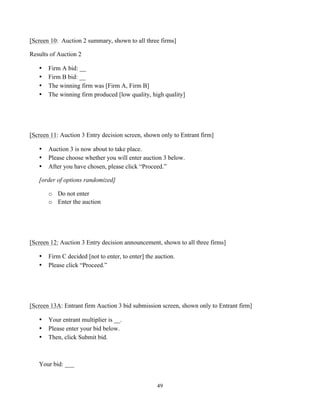 49
[Screen 10: Auction 2 summary, shown to all three firms]
Results of Auction 2
• Firm A bid: __
• Firm B bid: __
• The winning firm was [Firm A, Firm B]
• The winning firm produced [low quality, high quality]
[Screen 11: Auction 3 Entry decision screen, shown only to Entrant firm]
• Auction 3 is now about to take place.
• Please choose whether you will enter auction 3 below.
• After you have chosen, please click “Proceed.”
[order of options randomized]
o Do not enter
o Enter the auction
[Screen 12: Auction 3 Entry decision announcement, shown to all three firms]
• Firm C decided [not to enter, to enter] the auction.
• Please click “Proceed.”
[Screen 13A: Entrant firm Auction 3 bid submission screen, shown only to Entrant firm]
• Your entrant multiplier is __.
• Please enter your bid below.
• Then, click Submit bid.
Your bid: ___
 