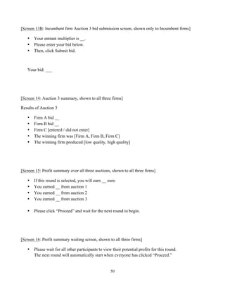 50
[Screen 13B: Incumbent firm Auction 3 bid submission screen, shown only to Incumbent firms]
• Your entrant multiplier is __.
• Please enter your bid below.
• Then, click Submit bid.
Your bid: ___
[Screen 14: Auction 3 summary, shown to all three firms]
Results of Auction 3
• Firm A bid __
• Firm B bid __
• Firm C [entered / did not enter]
• The winning firm was [Firm A, Firm B, Firm C]
• The winning firm produced [low quality, high quality]
[Screen 15: Profit summary over all three auctions, shown to all three firms]
• If this round is selected, you will earn __ euro
• You earned __ from auction 1
• You earned __ from auction 2
• You earned __ from auction 3
• Please click “Proceed” and wait for the next round to begin.
[Screen 16: Profit summary waiting screen, shown to all three firms]
• Please wait for all other participants to view their potential profits for this round.
The next round will automatically start when everyone has clicked “Proceed.”
 