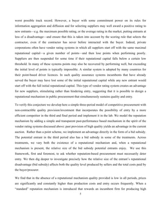 5
worst possible track record. However, a buyer with some commitment power on its rules for
information aggregation and diffusion and for selecting suppliers may well award a positive rating to
new entrants—e.g. the maximum possible rating, or the average rating in the market, putting entrants at
less of a disadvantage—and ensure that this is taken into account by the scoring rule that selects the
contractor, even if the contractor has never before interacted with the buyer. Indeed, private
corporations often have vendor rating systems in which all suppliers start off with the same maximal
reputational capital—a given number of points—and then lose points when performing poorly.
Suppliers are then suspended for some time if their reputational capital falls below a certain low
threshold. In many of these systems points may also be recovered by performing well, but exceeding
the initial level of points is typically impossible. A similar system is adopted by many countries for
their point-based driver licences. In such quality assurance systems incumbents that have already
served the buyer may have lost some of the initial reputational capital while any new entrant would
start off with the full initial reputational capital. This type of vendor rating system creates an advantage
for new suppliers, stimulating rather than hindering entry, suggesting that it is possible to design a
reputational mechanism in public procurement that simultaneously sustains quality and entry.
To verify this conjecture we develop here a simple three-period model of competitive procurement with
non-contractible quality provision/investment that incorporates the possibility of entry by a more
efficient competitor in the third and final period and implement it in the lab. We model the reputation
mechanism by adding a simple and transparent past-performance based mechanism in the spirit of the
vendor rating systems discussed above: past provision of high quality yields an advantage in the current
auction. Rather than a point scheme, we implement an advantage directly in the form of a bid subsidy.
The potential entrant in the third period also has a bid subsidy in some of the treatments. Across
treatments, we vary both the existence of a reputational mechanism and, when a reputational
mechanism is present, the relative size of the bid subsidy potential entrants enjoy. We use this
framework, first and foremost, to ask whether reputation-based procurement must necessarily deter
entry. We then dig deeper to investigate precisely how the relative size of the entrant’s reputational
disadvantage (bid subsidy) affects both the quality level produced by sellers and the total costs paid by
the buyer/procurer.
We find that in the absence of a reputational mechanism quality provided is low in all periods, prices
are significantly and constantly higher than production costs and entry occurs frequently. When a
“standard” reputation mechanism is introduced that rewards an incumbent firm for producing high
 