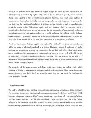 6
quality in the previous period with a bid subsidy (but assigns the lowest possible reputation to new
entrants) quality is substantially higher, entry declines, but the total costs paid by buyers does not
change much relative to the no-reputational-mechanism baseline. This result lends credence to
concerns about the use of reputational criteria increasing quality but hindering entry. However, we also
find that when the reputational mechanism is designed so that entrants, as well as incumbents, are
awarded a strictly positive bid subsidy, quality and entry increase relative to the case without a
reputational mechanism. Moreover, our data suggest that the introduction of a reputational mechanism
intensifies competition: contrary to what happens to quality and entry, the total cost paid by the buyer
does not increase. These results suggest that well designed reputational mechanisms may generate very
large gains for the buyer while, at the same time, maintaining or increasing the rate of entry.
Considered together, our findings suggest there need not be a trade-off between reputation and entry.
While our study is admittedly confined to a stylized laboratory setting, if confirmed by further
empirical and experimental evidence our results imply that the dual goals of providing incentives for
quality provision and increasing entry are not mutually exclusive as they are both achievable through
an appropriately designed reputational mechanism. Moreover, since the reaction that we observe of
prices to the presence of bid subsidies is relatively weak, the increase in quality and in entry may come
at little cost for the buyer/taxpayer.
The remainder of the paper proceeds as follows. In the next section, we outline closely related
literature. In Section 3, we discuss our simple theoretical model and, in the following section, present
our experimental design. In Section 5, we present the results from our experiment. Section 6 provides
some concluding remarks.
2. Related literature
Our study is related to a large literature investigating reputation using laboratory or field experiments.
One prominent strand of this literature implements games mirroring closely Kreps and Wilson’s (1982)
imperfect information version of Selten’s chain store paradox game in the lab: a sequence of distinct
short-run players interacts with one long-run player, whose preferences are his or her private
information; the history of interactions between short- and long-run players is observable, allowing
each short-run player to form beliefs about the long-run player’s preferences. In this setting, the short
 