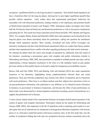 7
run players’ equilibrium beliefs are the long-run player’s reputation. Such beliefs-based reputation can
have a beneficial effect for the long-run player, allowing her to earn higher equilibrium payoffs than
possible without reputation. Early studies show that experimental participants’ behaviour fits
reasonably well with theoretical predictions, lending credence to the importance and potential benefit
of beliefs-based reputation (Camerer and Weigelt, 1988). Subsequent studies investigate more finely
both the fit between observed behaviour and theoretical predictions as well as the precise mechanisms
generating this fit. The results have been somewhat mixed (Neral and Ochs 1992; Brandts and Figueras
2003). For example, Bolton, Katok and Ockenfels (2004) show that reputation can be beneficial for the
long-run player even absent uncertainty about her preferences, calling into question the mechanism
through which reputation operates. More recently, Grosskopf and Sarin (2010) investigate one
alternative mechanism and show that beliefs-based reputational effects are weaker than theory predicts
and that when reputational forces conflict with other-regarding preferences the latter tend to dominate.
We sidestep the debate about the source and strength of reputation by, differently from this strand of
the literature, considering a procurement game with complete and perfect information (similar to
Dufwenberg and Gneezy 2000, 2002, discussed below) extended to multiple periods and entry, and by
implementing a formal reputation mechanism in the form of a bid multiplier based on past quality
provision similar to those public buyers are bound to adopt for transparency/accountability reasons.
Brown, Falk and Fehr (2004, 2012) and Bartling, Fehr and Schmidt (2012) also study reputational
incentives in the laboratory, highlighting strong complementarities between them and social
preferences. They also find that competition may reinforce the effects of reputation and its interaction
with social preferences. Their focus is on labour markets and their subjects have discretion in how to
use past performance information. Our experiment is very different, as it is framed in terms of business
to business (or government to business) transactions, and because the effect of past performance on
future trade is pre-determined by a formal reputation mechanism awarding a precise bid preference to a
supplier that performed well in the past.
A more closely related strand of the experimental literature investigates beliefs-based reputation in the
context of games with complete information. Particularly related are the studies by Dufwenberg and
Gneezy (2000, 2002), who implement in the lab 10 repetitions (with re-matching each round) of a one-
shot game that can be alternatively be interpreted as homogeneous Bertrand competition with discrete
prices or as a first-price sealed bid auction with known common value. In the first study they vary the
number of competitors finding that with only two competitors the price remains consistently above the
 