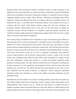 8
Bertrand solution, while increasing the number of competitors leads to a rapid convergence to that
equilibrium. In the second study they vary whether the history of losing bids is observable finding that
when previous losing bids are observable winning bids are higher (i.e., competitive forces are weaker),
suggesting reputation between bidders affects efficiency. Although our benchmark game without
reputation is already quite different from theirs (it is dynamic and has the possibility of entry), our
finding that the price is consistently above the Bertrand solution in that treatment can be seen as
consistent with their results. Their findings therefore suggest that with more competitors our
benchmark treatment would possibly lead to lower prices. On the other hand, our finding that
competition increases with the introduction of a reputation system that generates asymmetry and
complexity (leading to higher quality but not higher prices) suggests that the latter may have a similar
effect as an increase in the number of competitors.
More recently, Brosig and Heinrich (2011) implement two types of procurement games differing in
their stage game rules:, one where the stage game is a standard first-price, lowest bidder wins, auction;
another one in which in each period the buyer observes offers and sellers’ past histories of quality
provision and has complete discretion in choosing the winning seller. They find that when buyers have
discretion to choose among sellers, the latter invest in reputation by providing high quality. In contrast,
when buyers lack discretion sellers do not invest in reputation. Consequently, buyer discretion
increases market efficiency with the benefits accruing entirely to buyers. A paper in this vein that
features entry is Morgan, Orzen, Sefton and Sisak (2010), which investigates how strategic risk and
luck affect entrepreneurs’ market entry decisions in a setting with repeated competition among
persistent six-member groups. This study explicitly minimizes the role of reputation by making entry
decisions anonymous—in each competition, each entrepreneur observes only how many other group
members enter, not which ones. The authors find that when success depends on luck, there is excess
entry. Differently from this strand of literature, we implement a formal, transparent, reputational
mechanism lacking buyer discretion in auctions with complete and perfect information and the
possibility of entry.
Reputation has also been studied in the context of exchange platforms where buyers and sellers can
leave public feedback about previous interactions. Familiar examples include many popular on-line
trading platforms: eBay, Amazon, Cnet, etc. Results have been mixed as to whether this type of
reputation mechanism induces more honest behavior or more trade. Bolton et al. (2004) study how such
feedback influences honesty and trade in experimental auctions where agents interact repeatedly. They
 