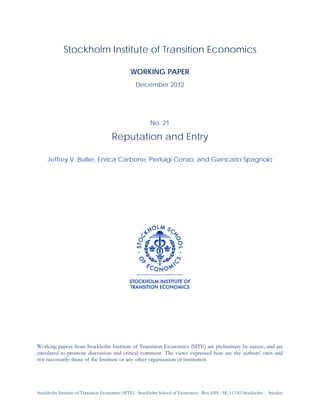 Stockholm Institute of Transition Economics (SITE) ⋅ Stockholm School of Economics ⋅ Box 6501 ⋅ SE-113 83 Stockholm ⋅ Sweden
Stockholm Institute of Transition Economics
WORKING PAPER
December 2012
No. 21
Reputation and Entry
Jeffrey V. Butler, Enrica Carbone, Pierluigi Conzo, and Giancarlo Spagnolo
Working papers from Stockholm Institute of Transition Economics (SITE) are preliminary by nature, and are
circulated to promote discussion and critical comment. The views expressed here are the authors’ own and
not necessarily those of the Institute or any other organization or institution.
 