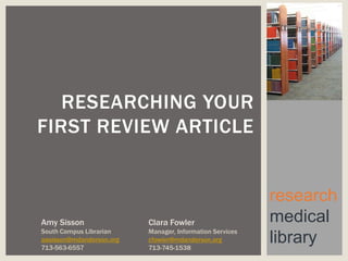RESEARCHING YOUR
FIRST REVIEW ARTICLE


                                                          research
Amy Sisson                Clara Fowler                    medical
South Campus Librarian    Manager, Information Services
aasisson@mdanderson.org
713-563-6557
                          cfowler@mdanderson.org
                          713-745-1538
                                                          library
 