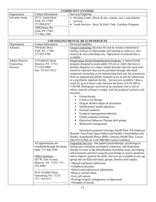 COMMUNITY CENTERS
Organization     Contact Information         Services/Eligibility
Salvation Army   257 E. South Street            Worship Center: Music & arts, women, men’s and children
                 York, PA 17403                 services.
                 717-846-0167                   Youth Services - Boys' & Girls' Club, Latchkey Programs
                 1080 Haines Rd
                 York, PA 17402
                 717-840-1300

                            COUNSELING/MENTAL HEALTH SERVICES
Organization     Contact Information    Services/Eligibility
Advance          750 Kelly Drive        Group Counseling: Sessions for men & women committed to
                 York, PA 17404         ending violence in relationships and learning to relate in a non-
                 717-852-9706           abusive & non-controlling way. Application of reduced fees is
                                        available.
Adams Hanover    33 Frederick Street    Progressions Partial Hospitalization Program: A mental health
Counseling       Hanover, PA 17331      program designed to assist adults (18 yoa or older) that have a
Services         717-632-4900           primary diagnosis of a major mental disorder and who need more
                 Fax: 717-637-2611      intensive treatment than can be provided through individual
                                        outpatient counseling or are transitioning back into the community
                                        from an inpatient psychiatric hospital or are at risk for admissions
                                        to a psychiatric inpatient facility. Services are available 5 days a
                                        week for up to 6 hours a day between the hours of 8:30 AM to
                                        3:30 PM. Participants must not be an imminent risk to self or
                                        others, must be willing to comply with the program’s policies and
                                        structure.
                                                Group therapy
                                                Creative Art therapy
                                                Drug & alcohol relapse & prevention
                                                Health/mental health education
                                                Personal medicine
                                                Symptom management/reduction
                                                Family/collateral meetings
                                                Dialectical Behavior Therapy skill groups
                                                Medication management

                                                         Insurances accepted: Geisinger Health Plan, PA Employee
                                                Benefits Trust Fund, Quest Behavioral Health, United Behavioral
                                                Health, Amerihealth Mercy HMO, Gateway Health Plan, Unison
                                                Med PLUS Plan, & York MH/MR County Liabilities.
                 All appointments are           Outpatient Services: Out patient psychotherapy, psychological
                 scheduled through the Intake   testing and evaluation, psychiatric evaluation, and medication
                 Dept. 717-646-2956             therapy to assist in the identification of problem areas, developing
                                                self-awareness and then using this knowledge to resolve problems,
                 Office locations:              and to improve general life skills. Services are available to any age
                 625 W. Elm Avenue,             group and can help individual, groups, families and couples.
                 Hanover, PA 17331, 717-         •Marital and family difficulties
                 632-4900                        •Childhood disorders
                                                 •School and employment adjustments
                 44 S. Franklin Street           •Drug or alcohol abuse
                 Gettysburg, PA 17325            •Low self-esteem
                 717- 334-9111                   •Feelings of guilt, unhappiness, or depression
                                                 •Thoughts of suicide
                                                          13
 